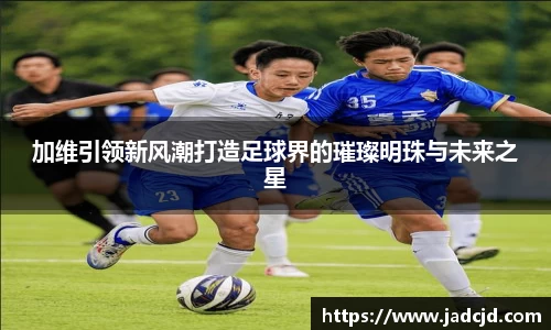 加维引领新风潮打造足球界的璀璨明珠与未来之星